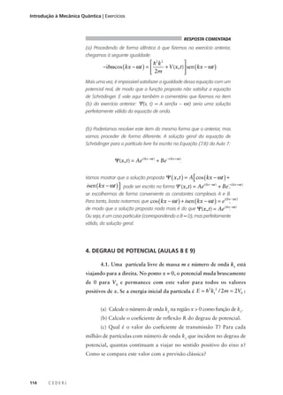 Introdução à Mecânica Quântica | Exercícios

RESPOSTA COMENTADA

(a) Procedendo de forma idêntica à que fizemos no exercício anterior,
chegamos à seguinte igualdade:

 h 2 k2

−ihω cos ( kx − ωt ) = 
+ V (x, t) sen ( kx − ωt )
 2m

Mais uma vez, é impossível satisfazer a igualdade dessa equação com um
potencial real, de modo que a função proposta não satisfaz a equação
de Schrödinger. E vale aqui também o comentário que fizemos no item
(b) do exercício anterior:

Ψ(x,

t) = A sen(kx –

ωt) seria uma solução

perfeitamente válida da equação de onda.

(b) Poderíamos resolver este item da mesma forma que o anterior, mas
vamos proceder de forma diferente. A solução geral da equação de
Schrödinger para a partícula livre foi escrita na Equação (7.8) da Aula 7:

Ψ(x, t) = Aei (kx − ωt ) + Be − i (kx + ωt ).
Vamos mostrar que a solução proposta Ψ ( x, t ) = A  cos ( kx − ωt ) + isen ( kx − ωt ) 


Ψ ( x, t ) = A cos ( kx − ωt ) + isen ( kx − ωt )  pode ser escrita na forma Ψ (x, t) = Aei (kx − ωt ) + Be −,i (kx + ωt )


se escolhermos de forma conveniente as constantes complexas A e B.
Para tanto, basta notarmos que cos ( kx − ωt ) + isen ( kx − ωt ) = e

i ( kx − ωt )

,

i (kx −ωt )

de modo que a solução proposta nada mais é do que Ψ(x, t) = Ae .
Ou seja, é um caso particular (correspondendo a B = 0), mas perfeitamente
válido, da solução geral.

4. DEGRAU DE POTENCIAL (AULAS 8 E 9)
4.1. Uma partícula livre de massa m e número de onda k1 está
viajando para a direita. No ponto x = 0, o potencial muda bruscamente
de 0 para V 0 e permanece com este valor para todos os valores
2 2
positivos de x. Se a energia inicial da partícula é E = h k1 / 2m = 2V0 :

(a) Calcule o número de onda k2 na região x > 0 como função de k1.
(b) Calcule o coeficiente de reflexão R do degrau de potencial.
(c) Qual é o valor do coeficiente de transmissão T? Para cada
milhão de partículas com número de onda k1 que incidem no degrau de
potencial, quantas continuam a viajar no sentido positivo do eixo x?
Como se compara este valor com a previsão clássica?

114

CEDERJ

 