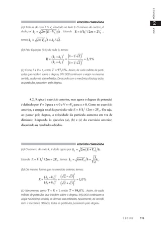 MÓDULO 2

10

RESPOSTA COMENTADA

dado por k2 =
temos k2 =

AULA

(a) Trata-se do caso E > V0 estudado na Aula 9. O número de onda k2 é

2m ( E − V0 ) h . Usando E = h2 k12 / 2m = 2V0 ,

2mV0 h = k1 / 2 .

(b) Pela Equação (9.9) da Aula 9, temos:

( k − k2 )
R= 1
2
( k1 + k2 )
2

(1 − 1 2 )
=
(1 + 1 2 )

2

2

≈ 2, 9%

(c) Como T + R = 1, então T ≈ 97, 1% . Assim, de cada milhão de partículas que incidem sobre o degrau, 971.000 continuam a viajar no mesmo
sentido, as demais são refletidas. De acordo com a mecânica clássica, todas
as partículas passariam pelo degrau.

4.2. Repita o exercício anterior, mas agora o degrau de potencial
é definido por V = 0 para x < 0 e V = –V0 para x > 0. Como no exercício
anterior, a energia total da partícula vale E = h2 k12 / 2m = 2V0 . Ou seja,
ao passar pelo degrau, a velocidade da partícula aumenta em vez de
diminuir. Responda às questões (a), (b) e (c) do exercício anterior,
discutindo os resultados obtidos.

RESPOSTA COMENTADA

(a) O número de onda k2 é dado agora por k2 =
Usando E = h 2 k12 / 2m = 2V0 , temos k2 =

2m ( E + V0 ) h .

6mV0 h =

3
k1 .
2

(b) Da mesma forma que no exercício anterior, temos:

( k − k2 )
R= 1
2
( k1 + k2 )
2

(
=
(

)
3)

2− 3
2+

2

2

≈ 1, 0%

(c) Novamente, como T + R = 1, então T ≈ 99, 0% . Assim, de cada
milhão de partículas que incidem sobre o degrau, 990.000 continuam a
viajar no mesmo sentido, as demais são refletidas. Novamente, de acordo
com a mecânica clássica, todas as partículas passariam pelo degrau.

CEDERJ

115

 