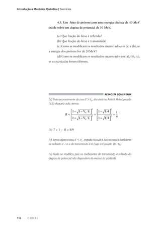 Introdução à Mecânica Quântica | Exercícios

4.3. Um feixe de prótons com uma energia cinética de 40 MeV
incide sobre um degrau de potencial de 30 MeV.
(a) Que fração do feixe é refletida?
(b) Que fração do feixe é transmitida?
(c) Como se modificam os resultados encontrados em (a) e (b), se
a energia dos prótons for de 20MeV?
(d) Como se modificam os resultados encontrados em (a), (b), (c),
se as partículas forem elétrons.

RESPOSTA COMENTADA

(a) Trata-se novamente do caso E > V0 , discutido na Aula 9. Pela Equação
(9.9) daquela aula, temos:
2

2

1 − 1 − V0 E 


 = 1 − 1 4  = 1
R= 
2
2
9
1 + 1 − V0 E 
1 + 1 4 




(b) T = 1 – R = 8/9.

(c) Temos agora o caso E < V0 , tratado na Aula 8. Nesse caso, o coeficiente
de reflexão é 1 e o de transmissão é 0 (veja a Equação (8.11)).

(d) Nada se modifica, pois os coeficientes de transmissão e reflexão do
degrau de potencial não dependem da massa da partícula.

116

CEDERJ

 