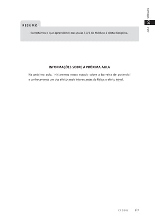 MÓDULO 2

10
AULA

RESUMO
Exercitamos o que aprendemos nas Aulas 4 a 9 do Módulo 2 desta disciplina.

INFORMAÇÕES SOBRE A PRÓXIMA AULA
Na próxima aula, iniciaremos nosso estudo sobre a barreira de potencial
e conheceremos um dos efeitos mais interessantes da Física: o efeito túnel.

CEDERJ

117

 