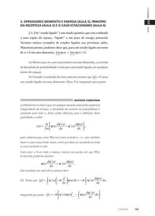 MÓDULO 2
AULA

10

2. OPERADORES MOMENTO E ENERGIA (AULA 5), PRINCÍPIO
DA INCERTEZA (AULA 5) E O CASO ESTACIONÁRIO (AULA 6)
2.1. Um “estado ligado” é um estado quântico que está confinado
a uma região do espaço, “ligado” a um poço de energia potencial.
Veremos muitos exemplos de estados ligados nas próximas aulas.
Matematicamente, podemos dizer que, para um estado ligado em torno
de x = 0 em uma dimensão, lim ψ(x) = lim ψ(x) = 0 .
x →∞

x →−∞

(a) Mostre que, no caso estacionário em uma dimensão, a corrente
de densidade de probabilidade é nula para um estado ligado, em qualquer
ponto do espaço.
(b) Usando o resultado do item anterior, mostre que p = 0 para
um estado ligado em uma dimensão. Dica: Use integração por partes.

RESPOSTA COMENTADA

(a) Mostramos na Aula 6 que, em qualquer situação estacionária (potencial
independente do tempo), a densidade de corrente de probabilidade é
constante para todo x. Basta então olharmos para a definição desta
quantidade, a saber:

j (x) =

d ψ* (x)
d ψ(x) 
ih 
ψ(x)
− ψ* (x)

,
2m 
dx
dx 

para notarmos que, como Ψ(x) vai a zero no limite x → ∞ , j(x) também
deve ir a zero nesse limite. Assim, como j(x) deve ser constante em todo

x, essa constante é nula.
Como j(x) = 0 em todo o espaço, mesmo nos pontos em que Ψ(x)
é não-nula, podemos escrever:

ψ(x)

d ψ* (x)
d ψ(x)
= ψ* (x)
.
dx
dx

Este resultado nos será útil no próximo item.

(b) Temos que

p =

∞

∞

d ψ(x)
d 

*
*
∫ ψ (x)  −ih dx  ψ(x) dx = − ih−∞ ψ (x) dx dx .
∫


−∞

∞

∞
d ψ* (x) 
p = −i h ψ* (x)ψ(x) − ∫ ψ(x)
dx  .
Integrando por partes:
−∞
dx
−∞



CEDERJ

107

 