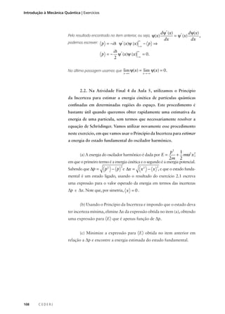 Introdução à Mecânica Quântica | Exercícios

Pelo resultado encontrado no item anterior, ou seja, ψ(x)
podemos escrever: p = −i h ψ* (x)ψ (x)

p =−

∞
−∞

− p ⇒

d ψ* (x)
d ψ(x)
= ψ* (x)
,
dx
dx

∞
ih *
ψ (x)ψ (x) = 0.
−∞
2

Na última passagem usamos que lim ψ(x) = lim ψ(x) = 0.
x →∞

x →−∞

2.2. Na Atividade Final 4 da Aula 5, utilizamos o Princípio
da Incerteza para estimar a energia cinética de partículas quânticas
confinadas em determinadas regiões do espaço. Este procedimento é
bastante útil quando queremos obter rapidamente uma estimativa da
energia de uma partícula, sem termos que necessariamente resolver a
equação de Schrödinger. Vamos utilizar novamente esse procedimento
neste exercício, em que vamos usar o Princípio da Incerteza para estimar
a energia do estado fundamental do oscilador harmônico.

p2 1
,
+ mω2 x 2
2m 2
em que o primeiro termo é a energia cinética e o segundo é a energia potencial.
(a) A energia do oscilador harmônico é dada por E =

Sabendo que ∆p =

2

p2 − p e ∆x =

2

x 2 − x , e que o estado funda-

mental é um estado ligado, usando o resultado do exercício 2.1 escreva
uma expressão para o valor esperado da energia em termos das incertezas

∆p e ∆x. Note que, por simetria, x = 0 .
(b) Usando o Princípio da Incerteza e impondo que o estado deva
ter incerteza mínima, elimine ∆x da expressão obtida no item (a), obtendo
uma expressão para 〈E〉 que é apenas função de ∆p.
(c) Minimize a expressão para 〈E〉 obtida no item anterior em
relação a ∆p e encontre a energia estimada do estado fundamental.

108

CEDERJ

 