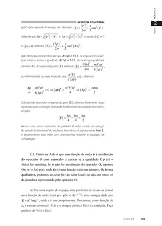 MÓDULO 2

Sabendo que ∆p =

p2 − p

e p = 0 , obtemos E =

2

e ∆x =

( ∆p )
2m

2

+

p2

2m

+

1
mω2 x 2 .
2

AULA

(a) O valor esperado da energia será dado por: E =

10

RESPOSTA COMENTADA

2

x 2 − x , e usando x = 0

1
2
mω2 ( ∆x ) .
2

(b) O Princípio da Incerteza diz que ∆x∆p ≥ h / 2 . Se impusermos incerteza mínima, temos a igualdade ∆x∆p = h / 2 , de modo que podemos
eliminar ∆x da expressão para 〈E〉, obtendo E =
(c) Minimizando, ou seja, impondo que

d E
d ( ∆p )

( ∆p )
2m

2

+

mh2 ω2

8 ( ∆p )

2

.

= 0 , obtemos:

∆p mh2 ω2
m2 h2 ω2
m hω
4
2
−
= 0 ⇒ ( ∆p ) =
⇒ ( ∆p ) =
3
4
2
m 4 ( ∆p )
Substituindo esse valor na expressão para 〈E〉, obtemos finalmente nossa
expressão para a energia do estado fundamental do oscilador harmônico
simples:

E =

hω hω hω .
+
=
2
4
4

Nesse caso, nossa estimativa foi perfeita! O valor correto da energia
do estado fundamental do oscilador harmônico é precisamente hω / 2 ,
e encontramos este valor sem precisarmos resolver a equação de
Schrödinger.

2.3. Vimos na Aula 6 que uma função de onda ψ é autofunção
do operador O com autovalor λ apenas se a igualdade Oψ (x) =

λψ(x) for satisfeita. Se ψ não for autofunção do operador O, teremos
Oψ (x) = f(x)ψ(x), onde f(x) é uma função e não um número. De forma
qualitativa, podemos associar f(x) ao valor local (ou seja, no ponto x)
da grandeza representada pelo operador O.
(a) Em uma região do espaço, uma partícula de massa m possui
uma função de onda dada por ψ(x) = Ae − x

2

/ a2

e uma energia dada por

E = h2 / ma2 , onde a é um comprimento. Determine, como função de
x, a energia potencial V(x) e a energia cinética K(x) da partícula. Faça
gráficos de V(x) e K(x).
CEDERJ

109

 