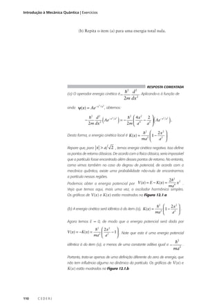 Introdução à Mecânica Quântica | Exercícios

(b) Repita o item (a) para uma energia total nula.

RESPOSTA COMENTADA

h2 d 2 . Aplicando-o à função de
(a) O operador energia cinética é −
2m dx 2
onda ψ(x) = Ae −x

−

2

/ a2

, obtemos:

(

2
h2 d 2
Ae − x
2m dx 2

a2

) = − 2hm  4ax


2

Desta forma, a energia cinética local é K(x) =
Repare que, para x > a

2

4

−

(

2
2
Ae − x
2 
a 

).

a2

h2 
2x2 
1 − 2  .
ma2 
a 

2 , temos energia cinética negativa. Isso define

os pontos de retorno clássicos. De acordo com a física clássica, seria impossível
que a partícula fosse encontrada além desses pontos de retorno. No entanto,
como vimos também no caso do degrau de potencial, de acordo com a
mecânica quântica, existe uma probabilidade não-nula de encontrarmos
a partícula nessas regiões.
Podemos obter a energia potencial por V (x) = E − K(x) =

2h2 2
x .
ma 4

Veja que temos aqui, mais uma vez, o oscilador harmônico simples.
Os gráficos de V(x) e K(x) estão mostrados na Figura 12.1.a.
(b) A energia cinética será idêntica à do item (a), K(x) =

h2 
2x2 
1− 2  .
2 
ma 
a 

Agora temos E = 0, de modo que a energia potencial será dada por

V (x) = −K(x) =


h2  2 x2
− 1 . Note que esta é uma energia potencial
2 
2
ma  a


idêntica à do item (a), a menos de uma constante aditiva igual a

−

h2
.
ma2

Portanto, trata-se apenas de uma definição diferente do zero de energia, que
não tem influência alguma na dinâmica da partícula. Os gráficos de V(x) e

K(x) estão mostrados na Figura 12.1.b.

110

CEDERJ

 