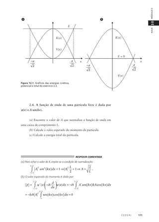 MÓDULO 2

b

10

a

AULA

E

K(x)

K(x)

V(x)
E=0

−a

a

2

2

x

−a

a

2

x

2
V(x)

Figura 12.1: Gráficos das energias cinética,
potencial e total do exercício 2.3.

2.4. A função de onda de uma partícula livre é dada por

ψ(x) = A sen(kx).
(a) Encontre o valor de A que normaliza a função de onda em
uma caixa de comprimento L.
(b) Calcule o valor esperado do momento da partícula.
(c) Calcule a energia total da partícula.

RESPOSTA COMENTADA

(a) Para achar o valor de A, impõe-se a condição de normalização:
L/2

∫

A sen 2 ( kx ) dx = 1 ⇒ A
2

−L / 2

2

L
=1⇒ A =
2

2
.
L

(b) O valor esperado do momento é dado por:
L/2

p =

L/2
d 

ψ * (x)  −i h ψ (x) dx = −i h ∫ A*sen ( kx ) kA cos ( kx ) dx
∫
dx 

−L / 2
−L / 2

= −ki h A

2

L/2

∫ sen ( kx ) cos ( kx ) dx = 0

−L

CEDERJ

111

 