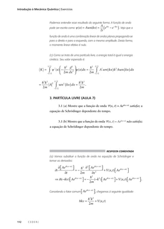 Introdução à Mecânica Quântica | Exercícios

Podemos entender esse resultado da seguinte forma. A função de onda
pode ser escrita como ψ (x) = Asen(kx) =

A ikx
( e − e−ikx ) . Veja que a
2i

função de onda é uma combinação linear de ondas planas propagando-se
para a direita e para a esquerda, com a mesma amplitude. Desta forma,
o momento linear efetivo é nulo.

(c) Como se trata de uma partícula livre, a energia total é igual a energia
cinética. Seu valor esperado é:
L/2
 h2 d 2 
h2
*
2
ψ * (x)  −
ψ (x)dx =

∫/ 2
∫ A sen ( kx ) k Asen ( kx ) dx
2m dx 2 
2m − L / 2

−L
L/2

K =

L/2

=

h 2 k2 2
h 2 k2
.
A ∫ sen2 ( kx ) dx =
2m
2m
−L / 2

3. PARTÍCULA LIVRE (AULA 7)
3.1 (a) Mostre que a função de onda Ψ(x, t) = Aeik(x-vt) satisfaz a
equação de Schrödinger dependente do tempo.
3.1 (b) Mostre que a função de onda Ψ(x, t) = Aek(x-vt) não satisfaz
a equação de Schrödinger dependente do tempo.

RESPOSTA COMENTADA

(a) Vamos substituir a função de onda na equação de Schrödinger e
tomar as derivadas:

∂  Aeik(x − vt ) 



2
ik( x − vt )

h2 ∂  Ae

 + V (x, t)  Aeik(x − vt ) 
ih
=−


∂t
2m
∂x 2
2
h
⇒ i h(−ikv)  Aeik(x − vt )  = −
(−k2 )  Aeik(x − vt )  + V (x, t)  Aeik(x − vt )  .






2m

Cancelando o fator comum  Ae


ik( x − vt )

hkv =

112

CEDERJ

 , chegamos à seguinte igualdade:


h 2 k2
+ V (x, t)
2m

 