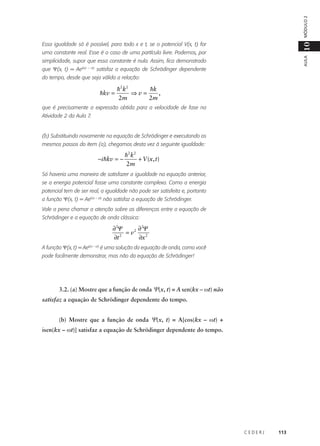 MÓDULO 2

10

Essa igualdade só é possível, para todo x e t, se o potencial V(x, t) for

AULA

uma constante real. Esse é o caso de uma partícula livre. Podemos, por
simplicidade, supor que essa constante é nula. Assim, fica demonstrado
que Ψ(x, t) = Aeik(x – vt) satisfaz a equação de Schrödinger dependente
do tempo, desde que seja válida a relação:

hkv =

h 2 k2
hk
,
⇒v=
2m
2m

que é precisamente a expressão obtida para a velocidade de fase na
Atividade 2 da Aula 7.

(b) Substituindo novamente na equação de Schrödinger e executando os
mesmos passos do item (a), chegamos desta vez à seguinte igualdade:

−i hkv = −

h 2 k2
+ V (x, t)
2m

Só haveria uma maneira de satisfazer a igualdade na equação anterior,
se a energia potencial fosse uma constante complexa. Como a energia
potencial tem de ser real, a igualdade não pode ser satisfeita e, portanto
a função Ψ(x, t) = Aek(x – vt) não satisfaz a equação de Schrödinger.
Vale a pena chamar a atenção sobre as diferenças entre a equação de
Schrödinger e a equação de onda clássica:

∂ 2Ψ
∂ 2Ψ
= v2
∂t 2
∂x 2
A função Ψ(x, t) = Aek(x – vt) é uma solução da equação de onda, como você
pode facilmente demonstrar, mas não da equação de Schrödinger!

3.2. (a) Mostre que a função de onda Ψ(x, t) = A sen(kx – ωt) não
satisfaz a equação de Schrödinger dependente do tempo.
(b) Mostre que a função de onda Ψ(x, t) = A[cos(kx – ωt) +
isen(kx – ωt)] satisfaz a equação de Schrödinger dependente do tempo.

CEDERJ

113

 
