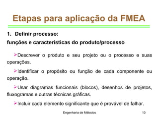 Engenharia de Métodos 10
Etapas para aplicação da FMEA
Descrever o produto e seu projeto ou o processo e suas
operações.
Identificar o propósito ou função de cada componente ou
operação.
Usar diagramas funcionais (blocos), desenhos de projetos,
fluxogramas e outras técnicas gráficas.
Incluir cada elemento significante que é provável de falhar.
1. Definir processo:
funções e características do produto/processo
 