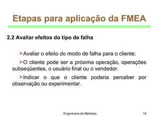 Engenharia de Métodos 14
Etapas para aplicação da FMEA
Avaliar o efeito do modo de falha para o cliente.
O cliente pode ser a próxima operação, operações
subseqüentes, o usuário final ou o vendedor.
Indicar o que o cliente poderia perceber por
observação ou experimentar.
2.2 Avaliar efeitos do tipo de falha
 