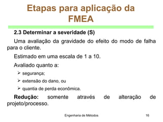 Engenharia de Métodos 16
Etapas para aplicação da
FMEA
2.3 Determinar a severidade (S)
Uma avaliação da gravidade do efeito do modo de falha
para o cliente.
Estimado em uma escala de 1 a 10.
Avaliado quanto a:
 segurança;
 extensão do dano, ou
 quantia de perda econômica.
Redução: somente através de alteração de
projeto/processo.
 