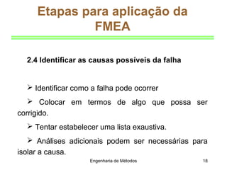 Engenharia de Métodos 18
Etapas para aplicação da
FMEA
2.4 Identificar as causas possíveis da falha
 Identificar como a falha pode ocorrer
 Colocar em termos de algo que possa ser
corrigido.
 Tentar estabelecer uma lista exaustiva.
 Análises adicionais podem ser necessárias para
isolar a causa.
 