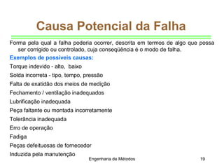 Engenharia de Métodos 19
Causa Potencial da Falha
Forma pela qual a falha poderia ocorrer, descrita em termos de algo que possa
ser corrigido ou controlado, cuja conseqüência é o modo de falha.
Exemplos de possíveis causas:
Torque indevido - alto, baixo
Solda incorreta - tipo, tempo, pressão
Falta de exatidão dos meios de medição
Fechamento / ventilação inadequados
Lubrificação inadequada
Peça faltante ou montada incorretamente
Tolerância inadequada
Erro de operação
Fadiga
Peças defeituosas de fornecedor
Induzida pela manutenção
 
