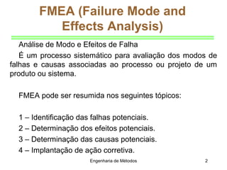 Engenharia de Métodos 2
FMEA (Failure Mode and
Effects Analysis)
Análise de Modo e Efeitos de Falha
É um processo sistemático para avaliação dos modos de
falhas e causas associadas ao processo ou projeto de um
produto ou sistema.
FMEA pode ser resumida nos seguintes tópicos:
1 – Identificação das falhas potenciais.
2 – Determinação dos efeitos potenciais.
3 – Determinação das causas potenciais.
4 – Implantação de ação corretiva.
 