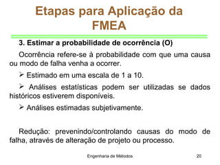 Engenharia de Métodos 20
Etapas para Aplicação da
FMEA
3. Estimar a probabilidade de ocorrência (O)
Ocorrência refere-se à probabilidade com que uma causa
ou modo de falha venha a ocorrer.
 Estimado em uma escala de 1 a 10.
 Análises estatísticas podem ser utilizadas se dados
históricos estiverem disponíveis.
 Análises estimadas subjetivamente.
Redução: prevenindo/controlando causas do modo de
falha, através de alteração de projeto ou processo.
 