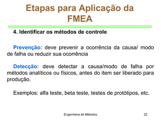 Engenharia de Métodos 22
Etapas para Aplicação da
FMEA
4. Identificar os métodos de controle
Prevenção: deve prevenir a ocorrência da causa/ modo
de falha ou reduzir sua ocorrência
Detecção: deve detectar a causa/modo de falha por
métodos analíticos ou físicos, antes do item ser liberado para
produção.
Exemplos: alfa teste, beta teste, testes de protótipos, etc.
 