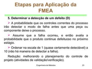 Engenharia de Métodos 23
Etapas para Aplicação da
FMEA
5. Determinar a detecção de um defeito (D)
 A probabilidade que os controles correntes do processo
irão detectar o modo de falha antes que uma peça ou
componente deixe o processo.
 Assume que a falha ocorreu, e então avalia a
probabilidade que o produto continue defeituoso no próximo
estágio.
 Ordenar na escala de 1 (quase certamente detectável) a
10 (não há maneira de detectar a falha).
Redução: melhorando o planejamento do controle de
projeto (atividades de validação/verificação).
 
