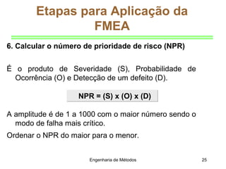 Engenharia de Métodos 25
NPR = (S) x (O) x (D)NPR = (S) x (O) x (D)
Etapas para Aplicação da
FMEA
6. Calcular o número de prioridade de risco (NPR)
É o produto de Severidade (S), Probabilidade de
Ocorrência (O) e Detecção de um defeito (D).
A amplitude é de 1 a 1000 com o maior número sendo o
modo de falha mais crítico.
Ordenar o NPR do maior para o menor.
 