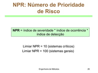 Engenharia de Métodos 26
NPR = índice de severidade * índice de ocorrência *
índice de detecção
NPR: Número de Prioridade
de Risco
Limiar NPR = 10 (sistemas críticos)
Limiar NPR = 100 (sistemas gerais)
 