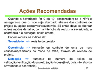 Engenharia de Métodos 27
Ações Recomendadas
Quando a severidade for 9 ou 10, desconsidera-se o NPR e
assegura-se que o risco seja abordado através dos controles de
projeto ou ações corretivas/preventivas. Só então deve-se abordar
outros modos de falha, com a intenção de reduzir a severidade, a
ocorrência e a detecção, nesta ordem.
Podem reduzir os índices de:
Severidade => revisão do projeto.
Ocorrência => remoção ou controle de uma ou mais
causas/mecanismos do modo de falha, através de revisão de
projeto.
Detecção => aumento no número de ações de
validação/verificação do projeto (ação indesejável, pois não aborda
severidade e ocorrência).
 
