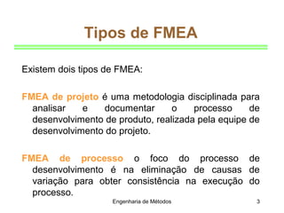 Engenharia de Métodos 3
Tipos de FMEA
Existem dois tipos de FMEA:
FMEA de projeto é uma metodologia disciplinada para
analisar e documentar o processo de
desenvolvimento de produto, realizada pela equipe de
desenvolvimento do projeto.
FMEA de processo o foco do processo de
desenvolvimento é na eliminação de causas de
variação para obter consistência na execução do
processo.
 
