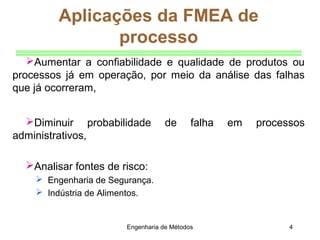 Engenharia de Métodos 4
Aumentar a confiabilidade e qualidade de produtos ou
processos já em operação, por meio da análise das falhas
que já ocorreram,
Diminuir probabilidade de falha em processos
administrativos,
Analisar fontes de risco:
 Engenharia de Segurança.
 Indústria de Alimentos.
Aplicações da FMEA de
processo
 