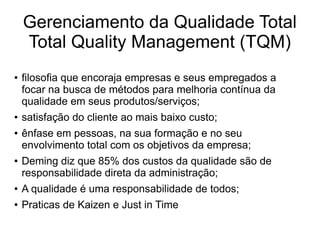 Gerenciamento da Qualidade Total
Total Quality Management (TQM)
● filosofia que encoraja empresas e seus empregados a
focar na busca de métodos para melhoria contínua da
qualidade em seus produtos/serviços;
● satisfação do cliente ao mais baixo custo;
● ênfase em pessoas, na sua formação e no seu
envolvimento total com os objetivos da empresa;
● Deming diz que 85% dos custos da qualidade são de
responsabilidade direta da administração;
● A qualidade é uma responsabilidade de todos;
● Praticas de Kaizen e Just in Time
 