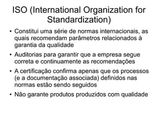 ISO (International Organization for
Standardization)
● Constitui uma série de normas internacionais, as
quais recomendam parâmetros relacionados à
garantia da qualidade
● Auditorias para garantir que a empresa segue
correta e continuamente as recomendações
● A certificação confirma apenas que os processos
(e a documentação associada) definidos nas
normas estão sendo seguidos
● Não garante produtos produzidos com qualidade
 