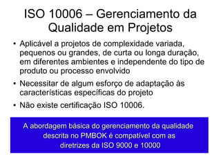 ISO 10006 – Gerenciamento da
Qualidade em Projetos
● Aplicável a projetos de complexidade variada,
pequenos ou grandes, de curta ou longa duração,
em diferentes ambientes e independente do tipo de
produto ou processo envolvido
● Necessitar de algum esforço de adaptação às
características específicas do projeto
● Não existe certificação ISO 10006.
A abordagem básica do gerenciamento da qualidadeA abordagem básica do gerenciamento da qualidade
descrita no PMBOK é compatível com asdescrita no PMBOK é compatível com as
diretrizes da ISO 9000 e 10000diretrizes da ISO 9000 e 10000
 