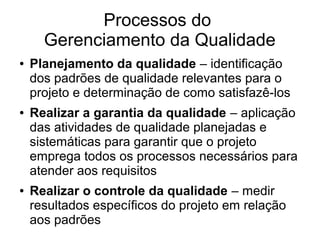Processos do
Gerenciamento da Qualidade
● Planejamento da qualidade – identificação
dos padrões de qualidade relevantes para o
projeto e determinação de como satisfazê-los
● Realizar a garantia da qualidade – aplicação
das atividades de qualidade planejadas e
sistemáticas para garantir que o projeto
emprega todos os processos necessários para
atender aos requisitos
● Realizar o controle da qualidade – medir
resultados específicos do projeto em relação
aos padrões
 