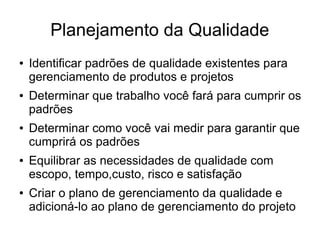 Planejamento da Qualidade
● Identificar padrões de qualidade existentes para
gerenciamento de produtos e projetos
● Determinar que trabalho você fará para cumprir os
padrões
● Determinar como você vai medir para garantir que
cumprirá os padrões
● Equilibrar as necessidades de qualidade com
escopo, tempo,custo, risco e satisfação
● Criar o plano de gerenciamento da qualidade e
adicioná-lo ao plano de gerenciamento do projeto
 