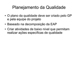 Planejamento da Qualidade
● O plano da qualidade deve ser criado pelo GP
e pela equipe do projeto
● Baseado na decomposição da EAP
● Criar atividades de baixo nível que permitam
realizar ações específicas de qualidade
 