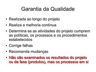 Garantia da Qualidade
● Realizada ao longo do projeto
● Realiza a melhoria contínua
● Determina se as atividades do projeto cumprem
as políticas, os processos e os procedimentos
estabelecidos
● Corrige falhas
● Recomenda mudanças
●
Não são examinados os resultados do projetoNão são examinados os resultados do projeto
ou da fase (produtos), mas os processos em siou da fase (produtos), mas os processos em si
 