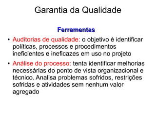 Garantia da Qualidade
FerramentasFerramentas
● Auditorias de qualidade: o objetivo é identificar
políticas, processos e procedimentos
ineficientes e ineficazes em uso no projeto
● Análise do processo: tenta identificar melhorias
necessárias do ponto de vista organizacional e
técnico. Analisa problemas sofridos, restrições
sofridas e atividades sem nenhum valor
agregado
 