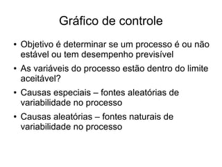 Gráfico de controle
● Objetivo é determinar se um processo é ou não
estável ou tem desempenho previsível
● As variáveis do processo estão dentro do limite
aceitável?
● Causas especiais – fontes aleatórias de
variabilidade no processo
● Causas aleatórias – fontes naturais de
variabilidade no processo
 