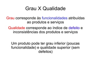 Grau X Qualidade
Grau corresponde às funcionalidades atribuídas
ao produtos e serviços
Qualidade corresponde ao índice de defeito e
inconsistências dos produtos e serviços
Um produto pode ter grau inferior (poucas
funcionalidade) e qualidade superior (sem
defeitos)
 