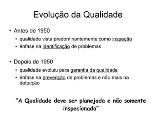 Evolução da Qualidade
● Antes de 1950
● qualidade vista predominantemente como inspeção
● ênfase na identificação de problemas
● Depois de 1950
● qualidade evoluiu para garantia da qualidade
● ênfase na prevenção de problemas e não mais na
detecção
“A Qualidade deve ser planejada e não somente
inspecionada”
 