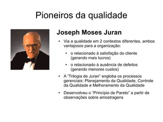 Pioneiros da qualidade
Joseph Moses Juran
● Via a qualidade em 2 contextos diferentes, ambos
vantajosos para a organização:
● o relacionado à satisfação do cliente
(gerando mais lucros)
● o relacionado à ausência de defeitos
(gerando menores custos)
● A “Trilogia de Juran” engloba os processos
gerenciais: Planejamento da Qualidade, Controle
da Qualidade e Melhoramento da Qualidade
● Desenvolveu o “Princípio de Pareto” a partir de
observações sobre amostragens
 