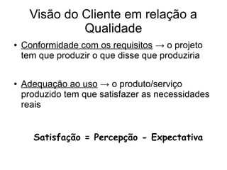 Visão do Cliente em relação a
Qualidade
● Conformidade com os requisitos → o projeto
tem que produzir o que disse que produziria
● Adequação ao uso → o produto/serviço
produzido tem que satisfazer as necessidades
reais
Satisfação = Percepção - Expectativa
 