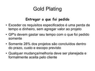 Gold Plating
Entregar o que foi pedido
● Exceder os requisitos especificados é uma perda de
tempo e dinheiro, sem agregar valor ao projeto
● GP's devem gastar seu tempo com o que foi pedido
somente
● Somente 28% dos projetos são concluídos dentro
do prazo, custo e escopo previsto
● Qualquer mudança/melhoria deve ser planejada e
formalmente aceita pelo cliente
 