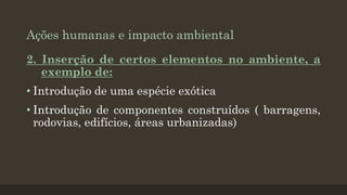 Ações humanas e impacto ambiental
2. Inserção de certos elementos no ambiente, a
exemplo de:
• Introdução de uma espécie exótica
• Introdução de componentes construídos ( barragens,
rodovias, edifícios, áreas urbanizadas)

 