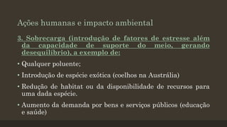 Ações humanas e impacto ambiental
3. Sobrecarga (introdução de fatores de estresse além
da capacidade de suporte do meio, gerando
desequilíbrio), a exemplo de:
• Qualquer poluente;
• Introdução de espécie exótica (coelhos na Austrália)
• Redução de habitat ou da disponibilidade de recursos para
uma dada espécie.

• Aumento da demanda por bens e serviços públicos (educação
e saúde)

 
