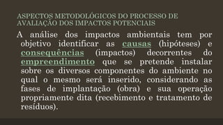 ASPECTOS METODOLÓGICOS DO PROCESSO DE
AVALIAÇÃO DOS IMPACTOS POTENCIAIS

A análise dos impactos ambientais tem por
objetivo identificar as causas (hipóteses) e
consequências (impactos) decorrentes do
empreendimento que se pretende instalar
sobre os diversos componentes do ambiente no
qual o mesmo será inserido, considerando as
fases de implantação (obra) e sua operação
propriamente dita (recebimento e tratamento de
resíduos).

 