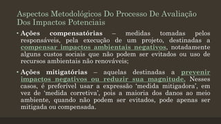 Aspectos Metodológicos Do Processo De Avaliação
Dos Impactos Potenciais
• Ações
compensatórias
–
medidas
tomadas
pelos
responsáveis, pela execução de um projeto, destinadas a
compensar impactos ambientais negativos, notadamente
alguns custos sociais que não podem ser evitados ou uso de
recursos ambientais não renováveis;
• Ações mitigatórias – aquelas destinadas a prevenir
impactos negativos ou reduzir sua magnitude. Nesses
casos, é preferível usar a expressão ‘medida mitigadora’, em
vez de ‘medida corretiva’, pois a maioria dos danos ao meio
ambiente, quando não podem ser evitados, pode apenas ser
mitigada ou compensada.

 