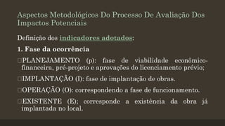 Aspectos Metodológicos Do Processo De Avaliação Dos
Impactos Potenciais
Definição dos indicadores adotados:
1. Fase da ocorrência
PLANEJAMENTO (p): fase de viabilidade econômicofinanceira, pré-projeto e aprovações do licenciamento prévio;

IMPLANTAÇÃO (I): fase de implantação de obras.
OPERAÇÃO (O): correspondendo a fase de funcionamento.
EXISTENTE (E); corresponde a existência da obra já
implantada no local.

 