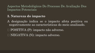 Aspectos Metodológicos Do Processo De Avaliação Dos
Impactos Potenciais
3. Natureza do impacto

A designação indica se o impacto afeta positiva ou
negativamente as características do meio analisado.
POSITIVA (P): impacto não adverso.
NEGATIVA (N): impacto adverso.

 