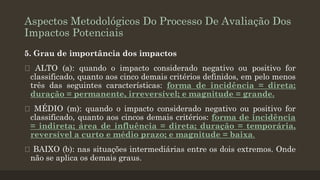 Aspectos Metodológicos Do Processo De Avaliação Dos
Impactos Potenciais
5. Grau de importância dos impactos
ALTO (a): quando o impacto considerado negativo ou positivo for
classificado, quanto aos cinco demais critérios definidos, em pelo menos
três das seguintes características: forma de incidência = direta;
duração = permanente, irreversível; e magnitude = grande.
MÉDIO (m): quando o impacto considerado negativo ou positivo for
classificado, quanto aos cincos demais critérios: forma de incidência
= indireta; área de influência = direta; duração = temporária,
reversível a curto e médio prazo; e magnitude = baixa.

BAIXO (b): nas situações intermediárias entre os dois extremos. Onde
não se aplica os demais graus.

 