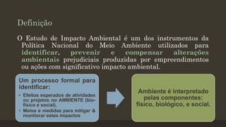 Definição
O Estudo de Impacto Ambiental é um dos instrumentos da
Política Nacional do Meio Ambiente utilizados para
identificar,
prevenir
e
compensar
alterações
ambientais prejudiciais produzidas por empreendimentos
ou ações com significativo impacto ambiental.
Um processo formal para
identificar:
• Efeitos esperados de atividades
ou projetos no AMBIENTE (biofísico e social).
• Meios e medidas para mitigar &
monitorar estes impactos

Ambiente é interpretado
pelas componentes:
físico, biológico, e social.

 