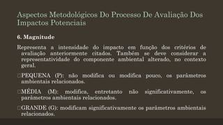 Aspectos Metodológicos Do Processo De Avaliação Dos
Impactos Potenciais
6. Magnitude
Representa a intensidade do impacto em função dos critérios de
avaliação anteriormente citados. Também se deve considerar a
representatividade do componente ambiental alterado, no contexto
geral.
PEQUENA (P): não modifica ou modifica pouco, os parâmetros
ambientais relacionados.
MÉDIA (M): modifica, entretanto
parâmetros ambientais relacionados.

não

significativamente,

os

GRANDE (G): modificam significativamente os parâmetros ambientais
relacionados.

 