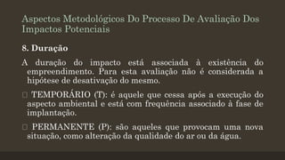 Aspectos Metodológicos Do Processo De Avaliação Dos
Impactos Potenciais
8. Duração
A duração do impacto está associada à existência do
empreendimento. Para esta avaliação não é considerada a
hipótese de desativação do mesmo.
TEMPORÁRIO (T): é aquele que cessa após a execução do
aspecto ambiental e está com frequência associado à fase de
implantação.
PERMANENTE (P): são aqueles que provocam uma nova
situação, como alteração da qualidade do ar ou da água.

 