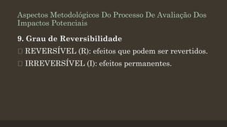 Aspectos Metodológicos Do Processo De Avaliação Dos
Impactos Potenciais
9. Grau de Reversibilidade

REVERSÍVEL (R): efeitos que podem ser revertidos.
IRREVERSÍVEL (I): efeitos permanentes.

 